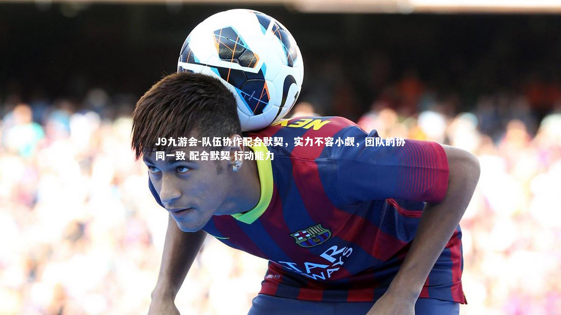 J9九游会-队伍协作配合默契,实力不容小觑,团队的协同一致 配合默契 行动能力